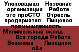 Упаковщица › Название организации ­ Работа-это проСТО › Отрасль предприятия ­ Пищевая промышленность › Минимальный оклад ­ 20 000 - Все города Работа » Вакансии   . Липецкая обл.